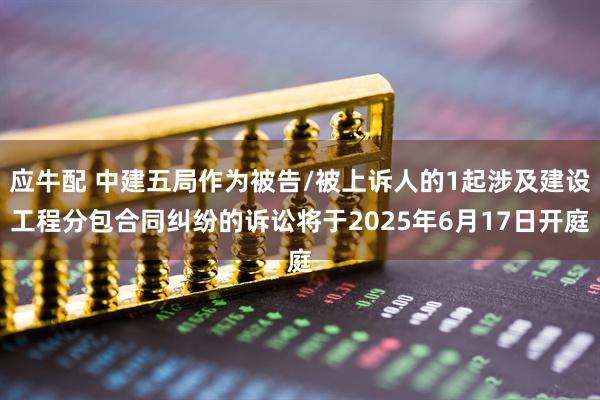 应牛配 中建五局作为被告/被上诉人的1起涉及建设工程分包合同纠纷的诉讼将于2025年6月17日开庭