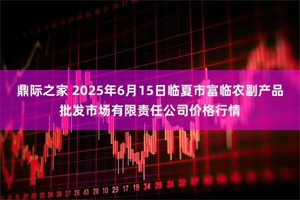 鼎际之家 2025年6月15日临夏市富临农副产品批发市场有限责任公司价格行情