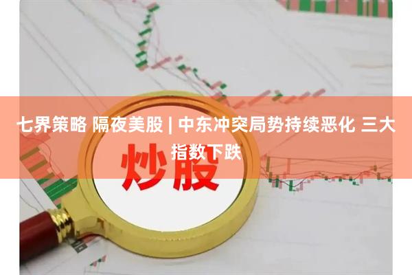 七界策略 隔夜美股 | 中东冲突局势持续恶化 三大指数下跌