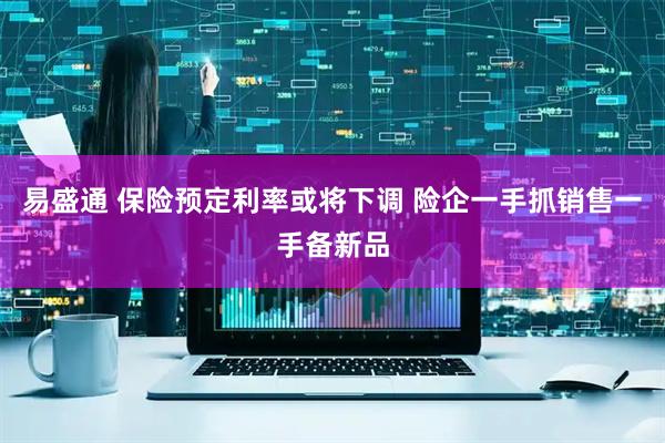 易盛通 保险预定利率或将下调 险企一手抓销售一手备新品