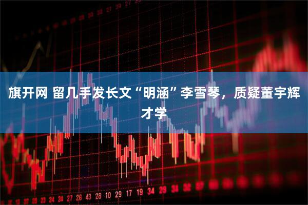 旗开网 留几手发长文“明涵”李雪琴，质疑董宇辉才学