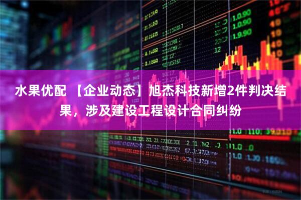 水果优配 【企业动态】旭杰科技新增2件判决结果，涉及建设工程设计合同纠纷