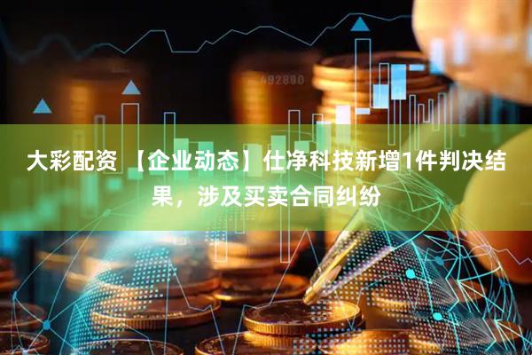 大彩配资 【企业动态】仕净科技新增1件判决结果，涉及买卖合同纠纷