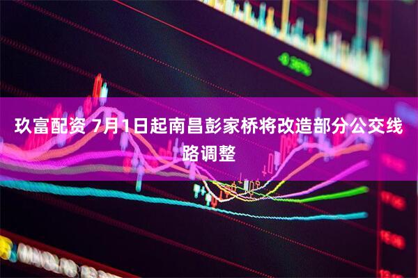 玖富配资 7月1日起南昌彭家桥将改造部分公交线路调整