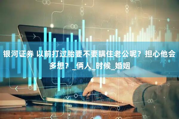 银河证券 以前打过胎要不要瞒住老公呢？担心他会多想？_俩人_时候_婚姻