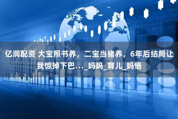 亿润配资 大宝照书养，二宝当猪养，6年后结局让我惊掉下巴…_妈妈_育儿_妈悟