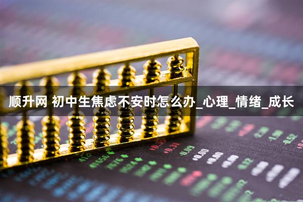 顺升网 初中生焦虑不安时怎么办_心理_情绪_成长