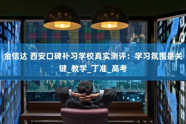 金信达 西安口碑补习学校真实测评：学习氛围是关键_教学_丁准_高考