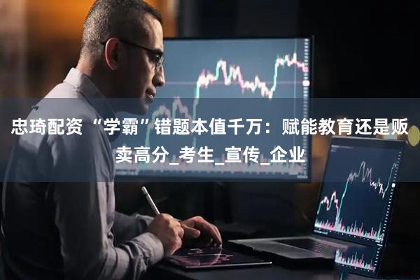 忠琦配资 “学霸”错题本值千万：赋能教育还是贩卖高分_考生_宣传_企业