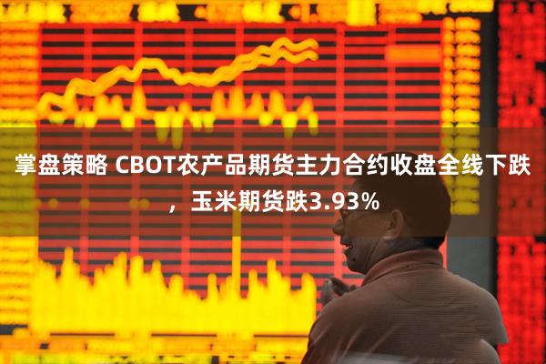 掌盘策略 CBOT农产品期货主力合约收盘全线下跌，玉米期货跌3.93%