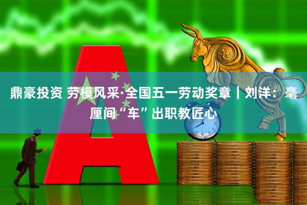鼎豪投资 劳模风采·全国五一劳动奖章｜刘洋：毫厘间“车”出职教匠心
