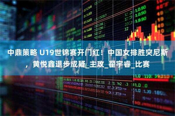 中鼎策略 U19世锦赛开门红！中国女排胜突尼斯，黄悦鑫退步成疑_主攻_翟宇睿_比赛