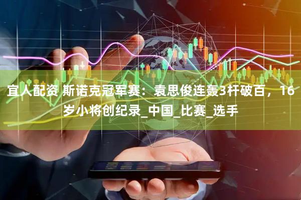 宜人配资 斯诺克冠军赛：袁思俊连轰3杆破百，16岁小将创纪录_中国_比赛_选手