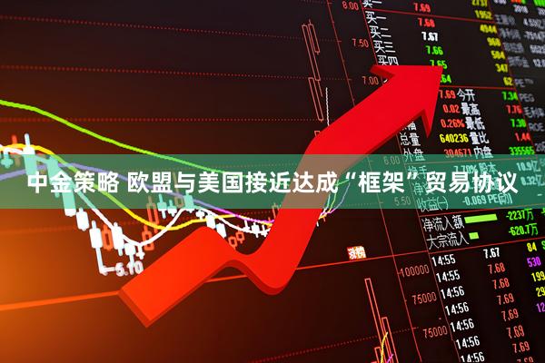中金策略 欧盟与美国接近达成“框架”贸易协议