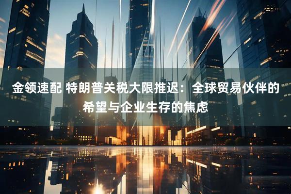 金领速配 特朗普关税大限推迟：全球贸易伙伴的希望与企业生存的焦虑