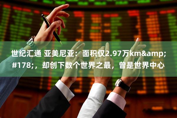世纪汇通 亚美尼亚：面积仅2.97万km&#178;，却创下数个世界之最，曾是世界中心