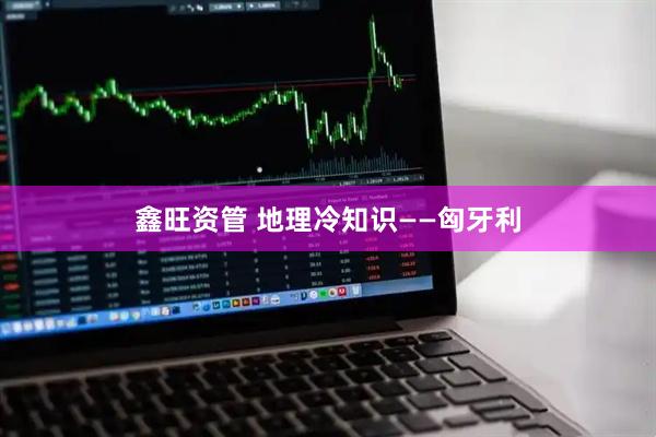 鑫旺资管 地理冷知识——匈牙利