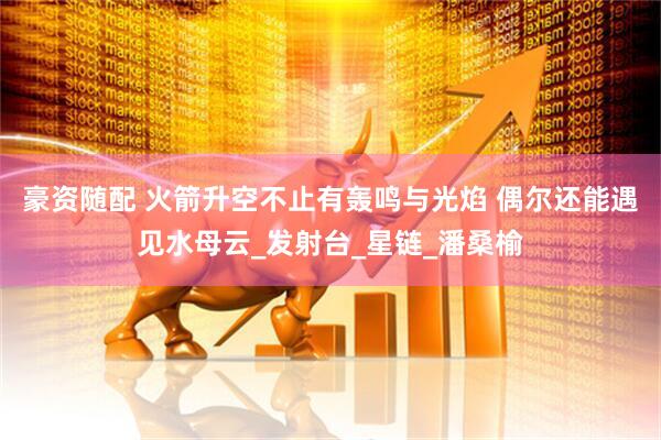 豪资随配 火箭升空不止有轰鸣与光焰 偶尔还能遇见水母云_发射台_星链_潘桑榆