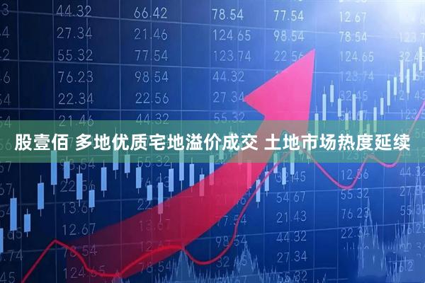 股壹佰 多地优质宅地溢价成交 土地市场热度延续