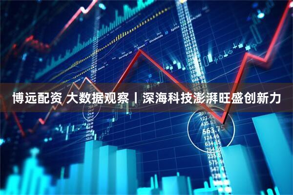 博远配资 大数据观察丨深海科技澎湃旺盛创新力