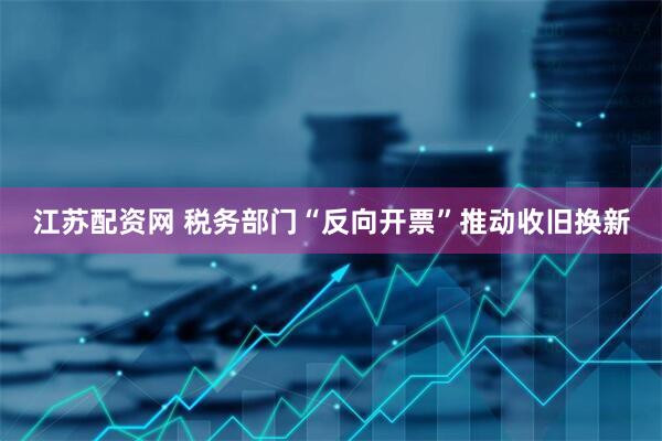 江苏配资网 税务部门“反向开票”推动收旧换新
