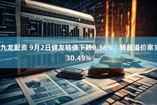 九龙配资 9月2日健友转债下跌0.36%，转股溢价率130.49%