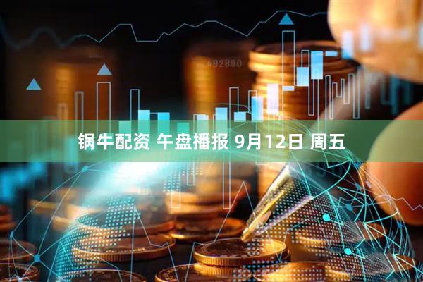 锅牛配资 午盘播报 9月12日 周五