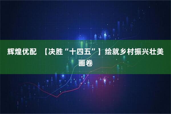 辉煌优配 【决胜“十四五”】绘就乡村振兴壮美画卷