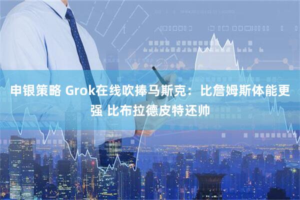 申银策略 Grok在线吹捧马斯克：比詹姆斯体能更强 比布拉德皮特还帅