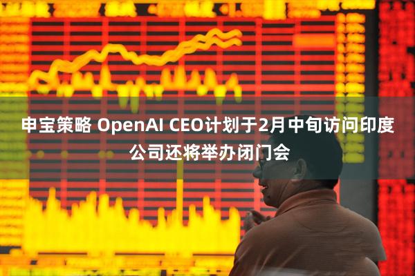 申宝策略 OpenAI CEO计划于2月中旬访问印度 公司还将举办闭门会
