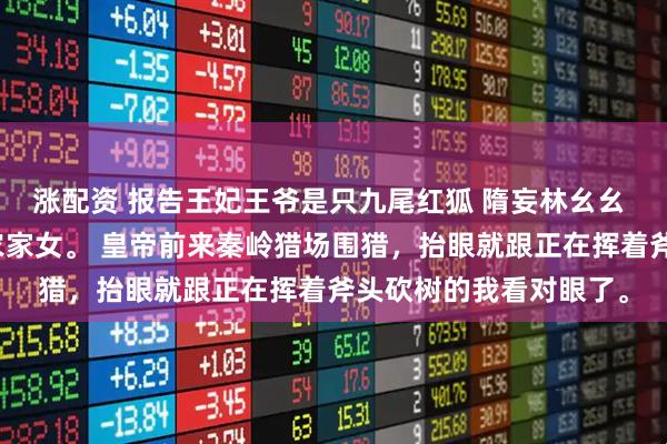 涨配资 报告王妃王爷是只九尾红狐 隋妄林幺幺 我是秦岭山沟深处的农家女。 皇帝前来秦岭猎场围猎，抬眼就跟正在挥着斧头砍树的我看对眼了。