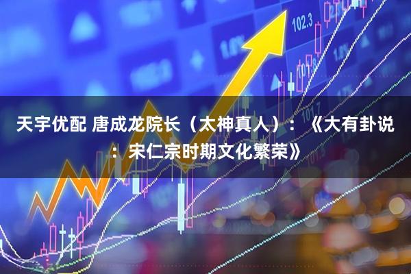 天宇优配 唐成龙院长(太神真人):《大有卦说:宋仁宗时期文化繁荣》