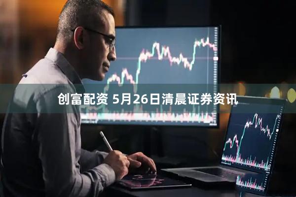 创富配资 5月26日清晨证券资讯