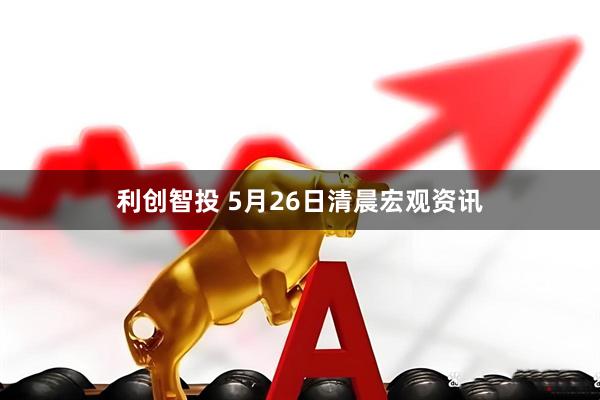 利创智投 5月26日清晨宏观资讯